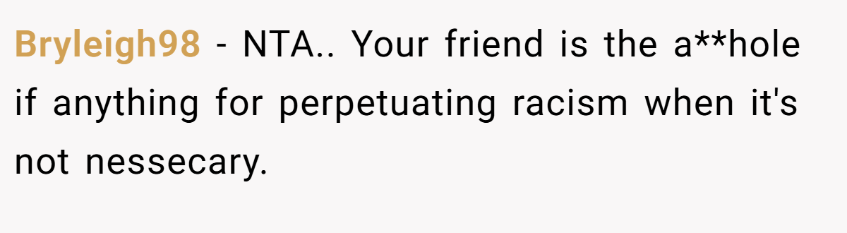 Bryleigh98 − NTA.. Your friend is the a**hole if anything for perpetuating racism when it's not nessecary.