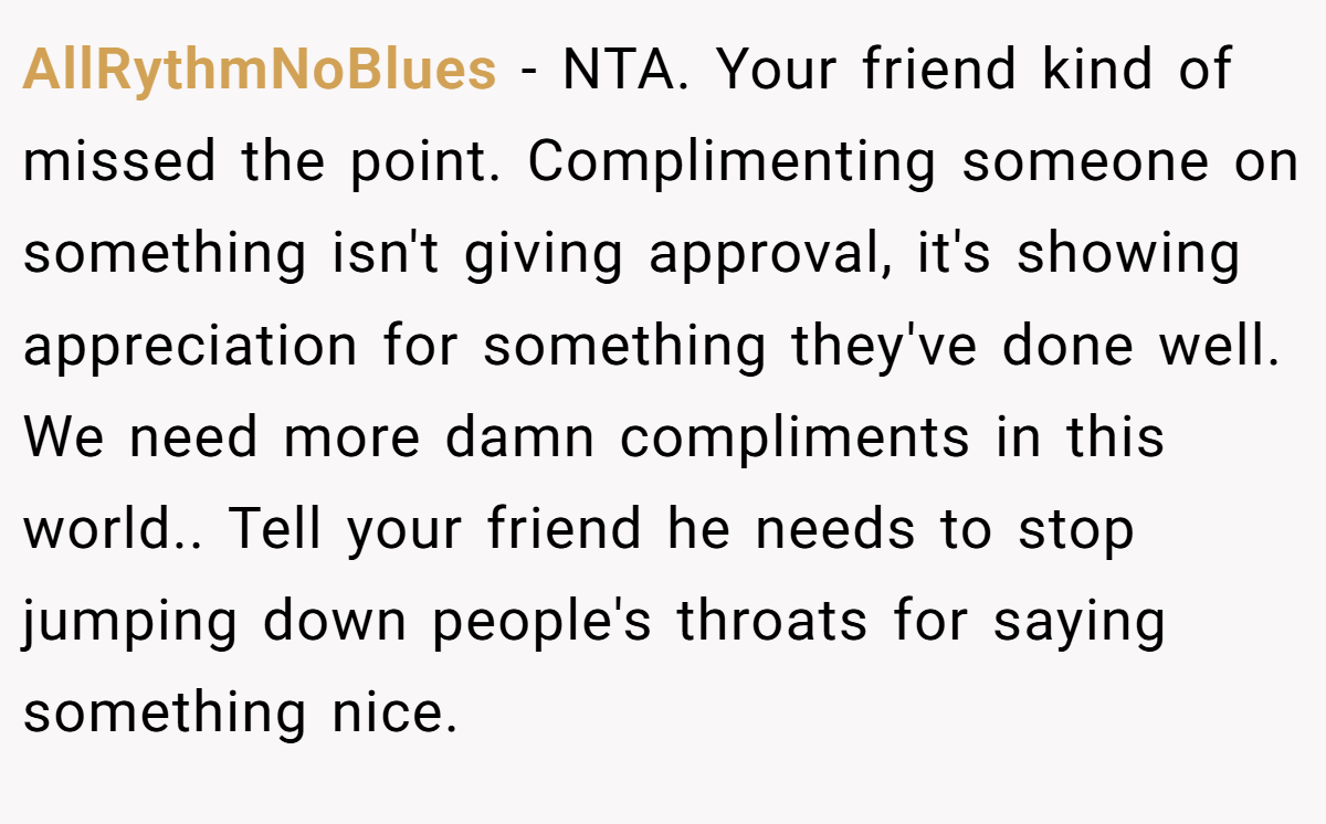 AllRythmNoBlues − NTA. Your friend kind of missed the point. Complimenting someone on something isn't giving approval, it's showing appreciation for something they've done well. We need more damn compliments in this world.. Tell your friend he needs to stop jumping down people's throats for saying something nice.