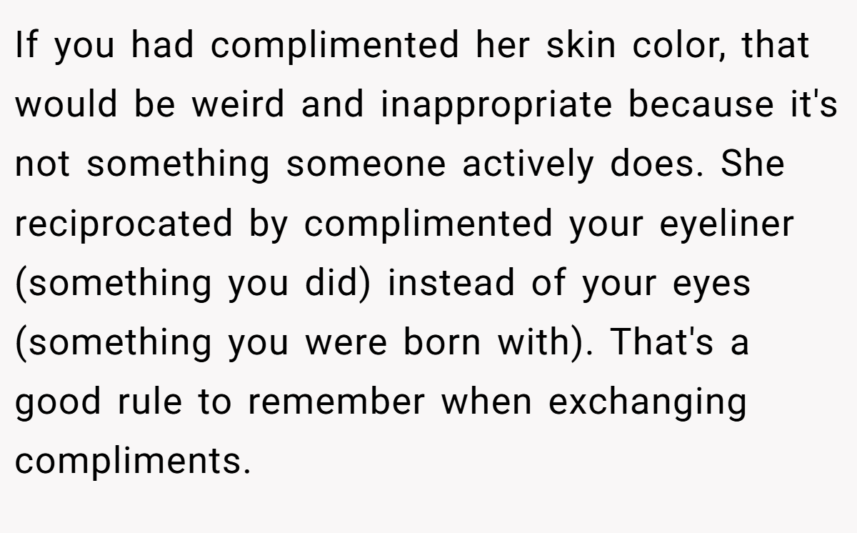 If you had complimented her skin color, that would be weird and inappropriate because it's not something someone actively does. She reciprocated by complimented your eyeliner (something you did) instead of your eyes (something you were born with). That's a good rule to remember when exchanging compliments.