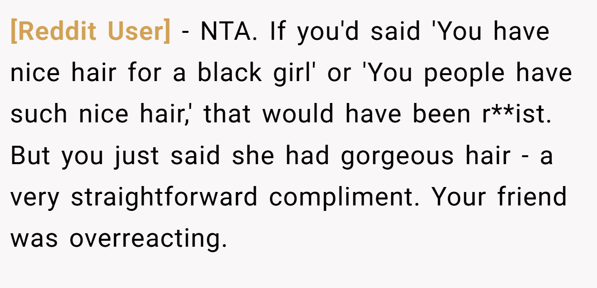 [Reddit User] − NTA. If you'd said 'You have nice hair for a black girl' or 'You people have such nice hair,' that would have been r**ist. But you just said she had gorgeous hair - a very straightforward compliment. Your friend was overreacting.