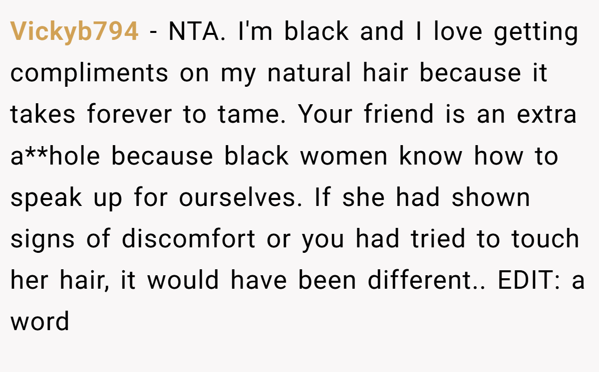 Vickyb794 − NTA. I'm black and I love getting compliments on my natural hair because it takes forever to tame. Your friend is an extra a**hole because black women know how to speak up for ourselves. If she had shown signs of discomfort or you had tried to touch her hair, it would have been different.. EDIT: a word