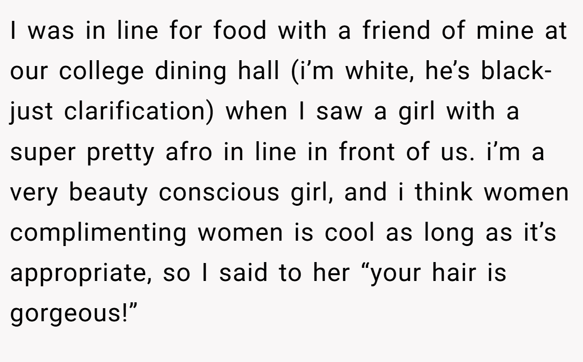 I was in line for food with a friend of mine at our college dining hall (i’m white, he’s black- just clarification) when I saw a girl with a super pretty afro in line in front of us. i’m a very beauty conscious girl, and i think women complimenting women is cool as long as it’s appropriate, so I said to her “your hair is gorgeous!”