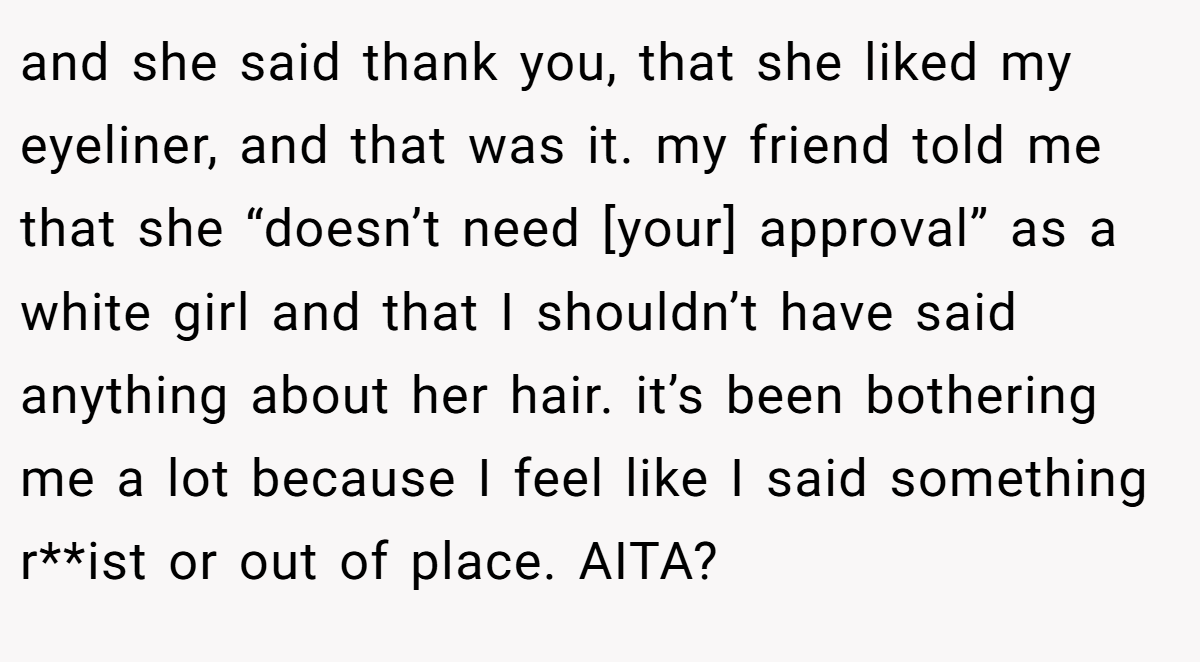and she said thank you, that she liked my eyeliner, and that was it. my friend told me that she “doesn’t need [your] approval” as a white girl and that I shouldn’t have said anything about her hair. it’s been bothering me a lot because I feel like I said something r**ist or out of place. AITA?
