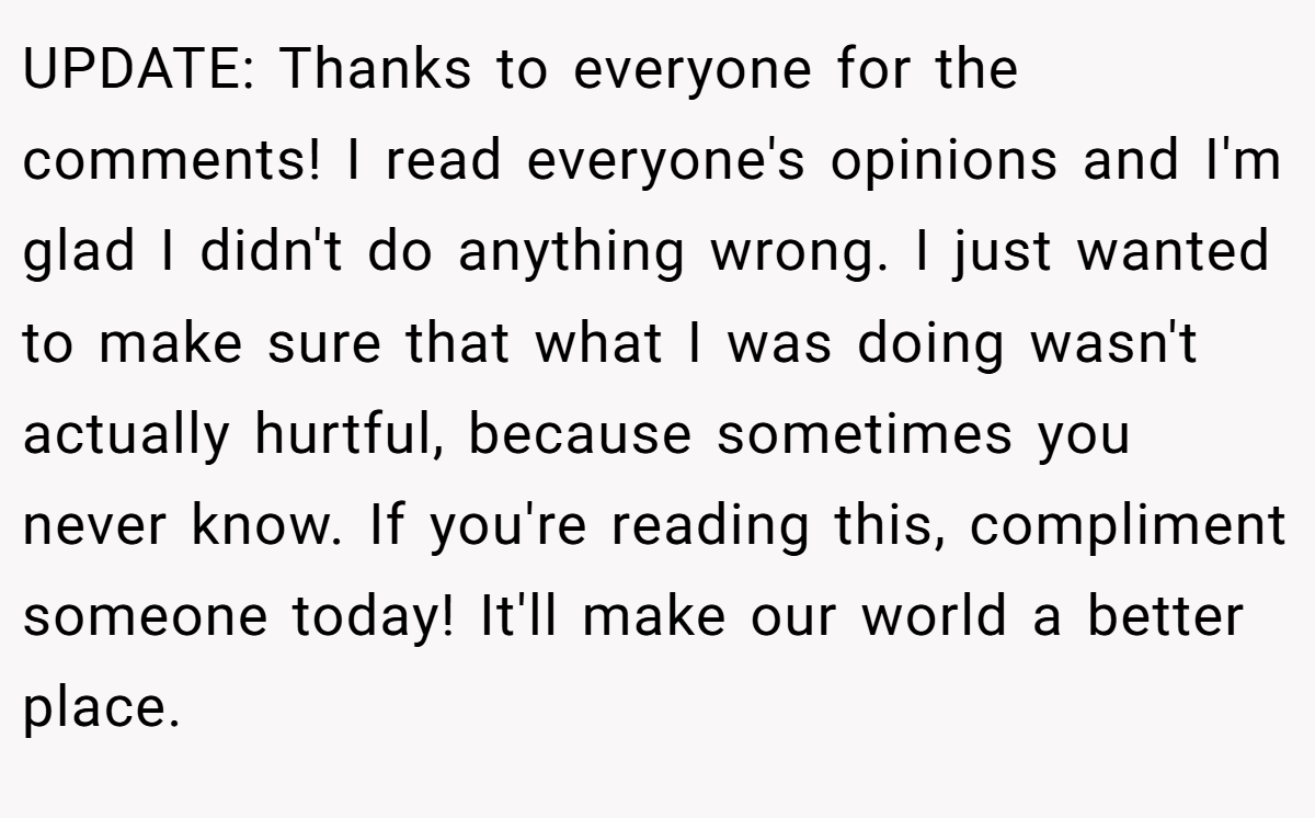 UPDATE: Thanks to everyone for the comments! I read everyone's opinions and I'm glad I didn't do anything wrong. I just wanted to make sure that what I was doing wasn't actually hurtful, because sometimes you never know. If you're reading this, compliment someone today! It'll make our world a better place.