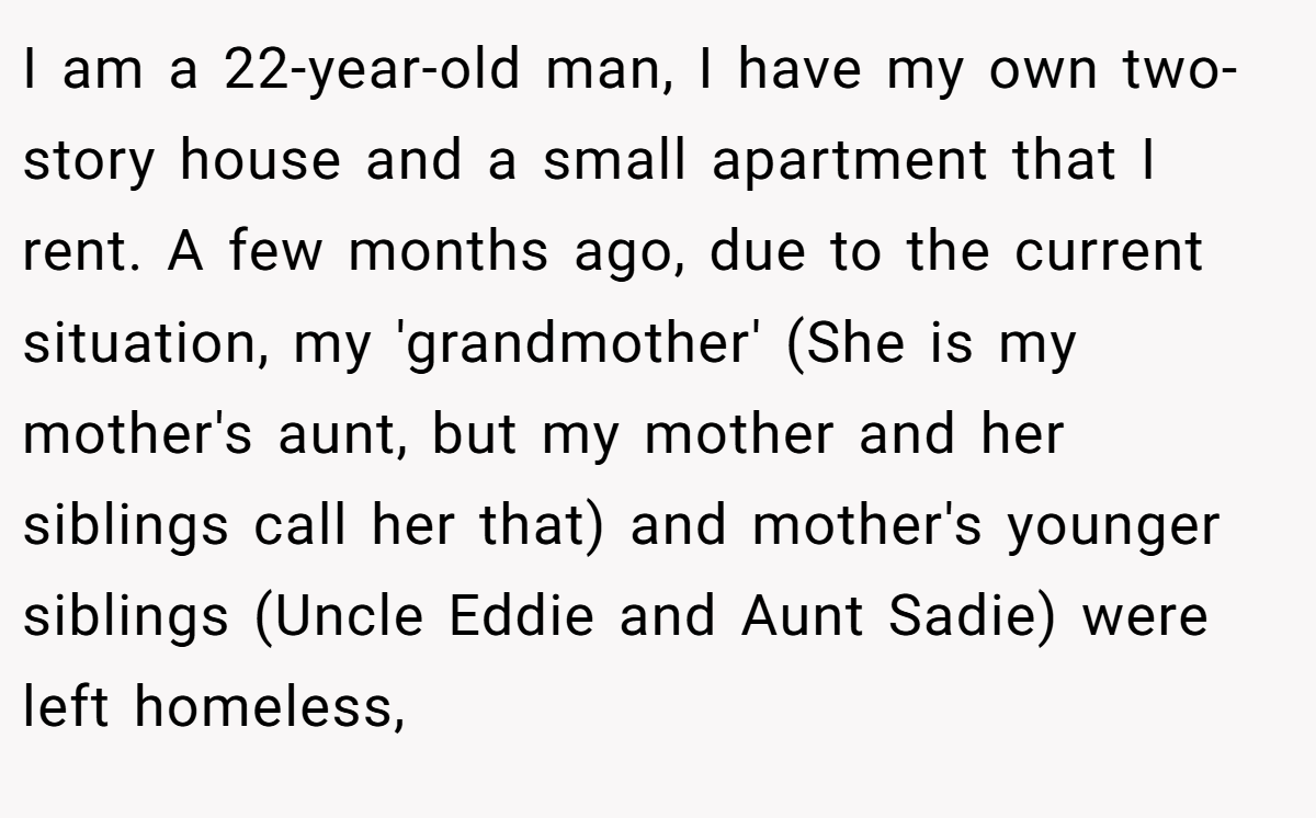 I am a 22-year-old man, I have my own two-story house and a small apartment that I rent. A few months ago, due to the current situation, my 'grandmother' (She is my mother's aunt, but my mother and her siblings call her that) and mother's younger siblings (Uncle Eddie and Aunt Sadie) were left homeless,