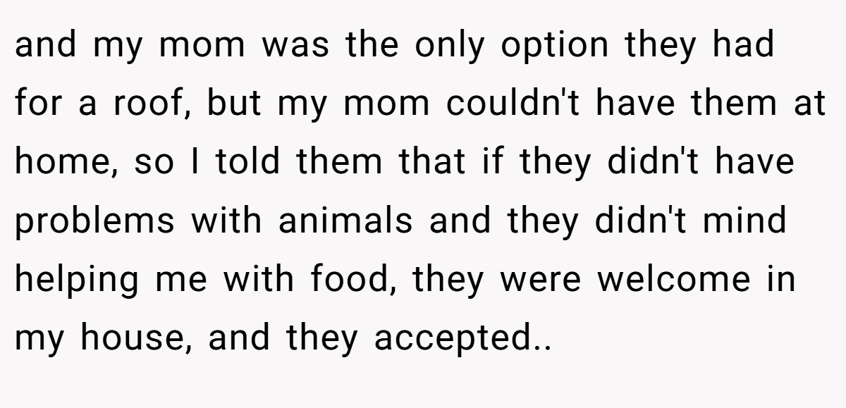 and my mom was the only option they had for a roof, but my mom couldn't have them at home, so I told them that if they didn't have problems with animals and they didn't mind helping me with food, they were welcome in my house, and they accepted.. ​