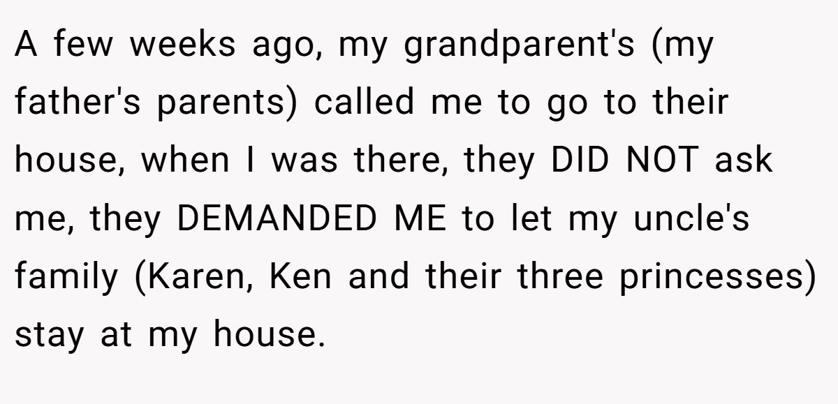 A few weeks ago, my grandparent's (my father's parents) called me to go to their house, when I was there, they DID NOT ask me, they DEMANDED ME to let my uncle's family (Karen, Ken and their three princesses) stay at my house.