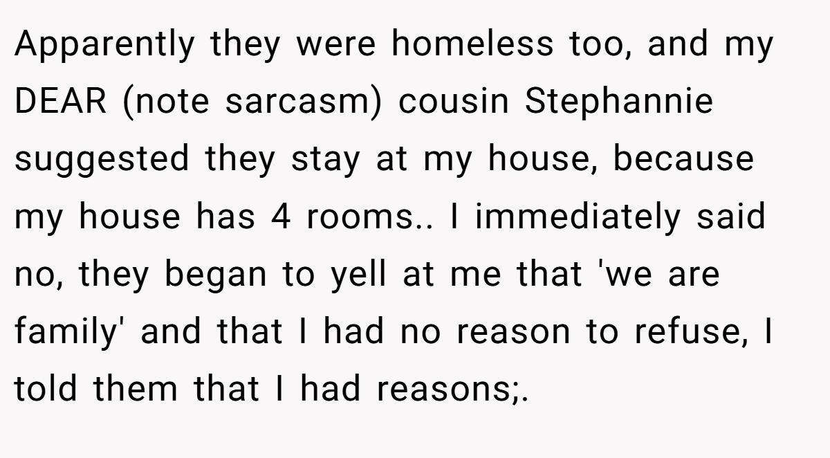 Apparently they were homeless too, and my DEAR (note sarcasm) cousin Stephannie suggested they stay at my house, because my house has 4 rooms.. ​I immediately said no, they began to yell at me that 'we are family' and that I had no reason to refuse, I told them that I had reasons;.