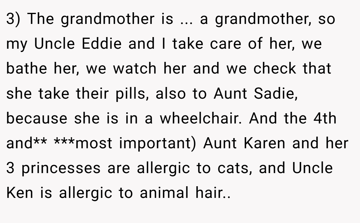 3) The grandmother is ... a grandmother, so my Uncle Eddie and I take care of her, we bathe her, we watch her and we check that she take their pills, also to Aunt Sadie, because she is in a wheelchair. And the 4th and** ***most important) Aunt Karen and her 3 princesses are allergic to cats, and Uncle Ken is allergic to animal hair.. ​