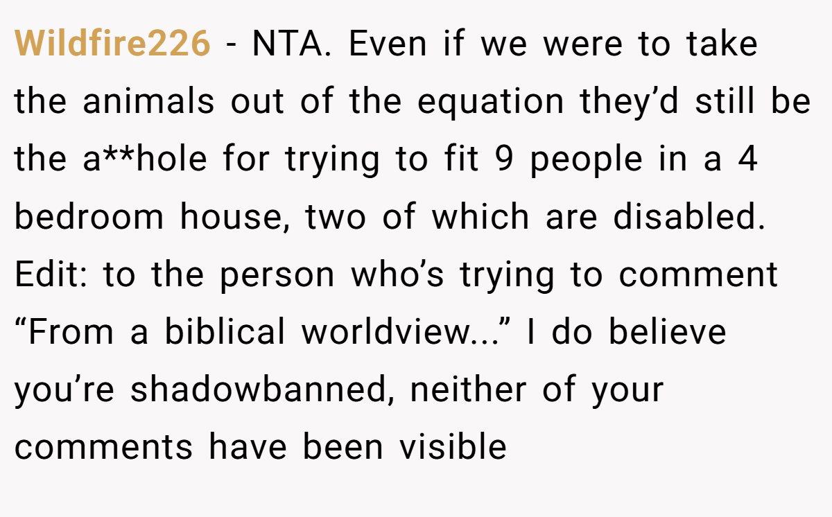 Wildfire226 − NTA. Even if we were to take the animals out of the equation they’d still be the a**hole for trying to fit 9 people in a 4 bedroom house, two of which are disabled. Edit: to the person who’s trying to comment “From a biblical worldview...” I do believe you’re shadowbanned, neither of your comments have been visible