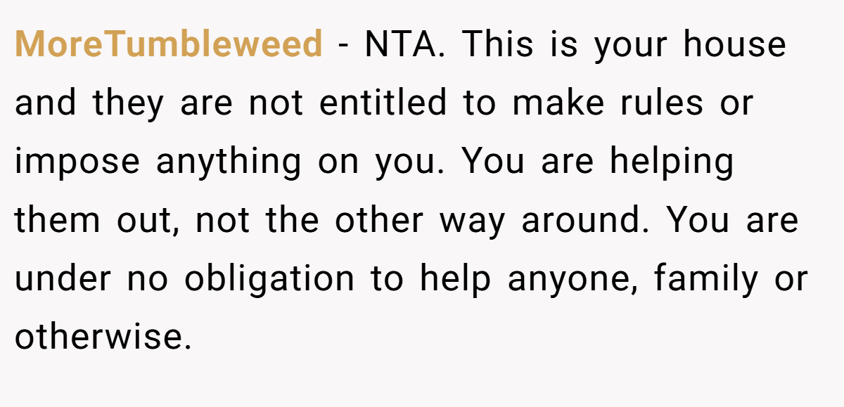 MoreTumbleweed − NTA. This is your house and they are not entitled to make rules or impose anything on you. You are helping them out, not the other way around. You are under no obligation to help anyone, family or otherwise.