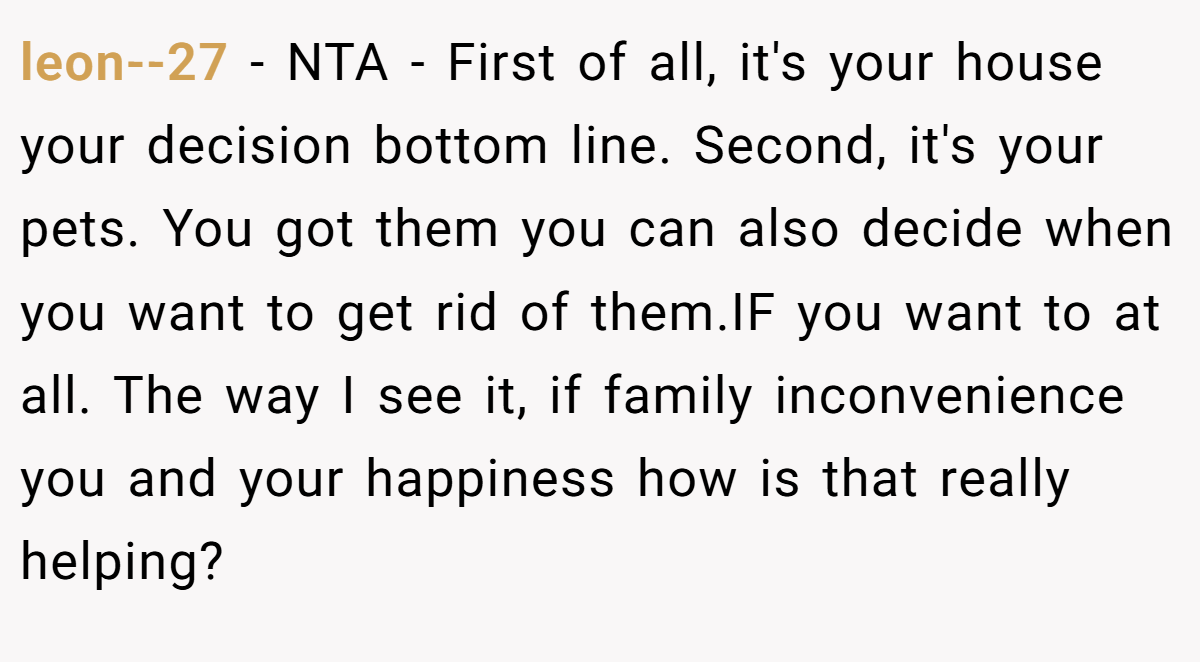 leon--27 − NTA - First of all, it's your house your decision bottom line. Second, it's your pets. You got them you can also decide when you want to get rid of them.IF you want to at all. The way I see it, if family inconvenience you and your happiness how is that really helping?