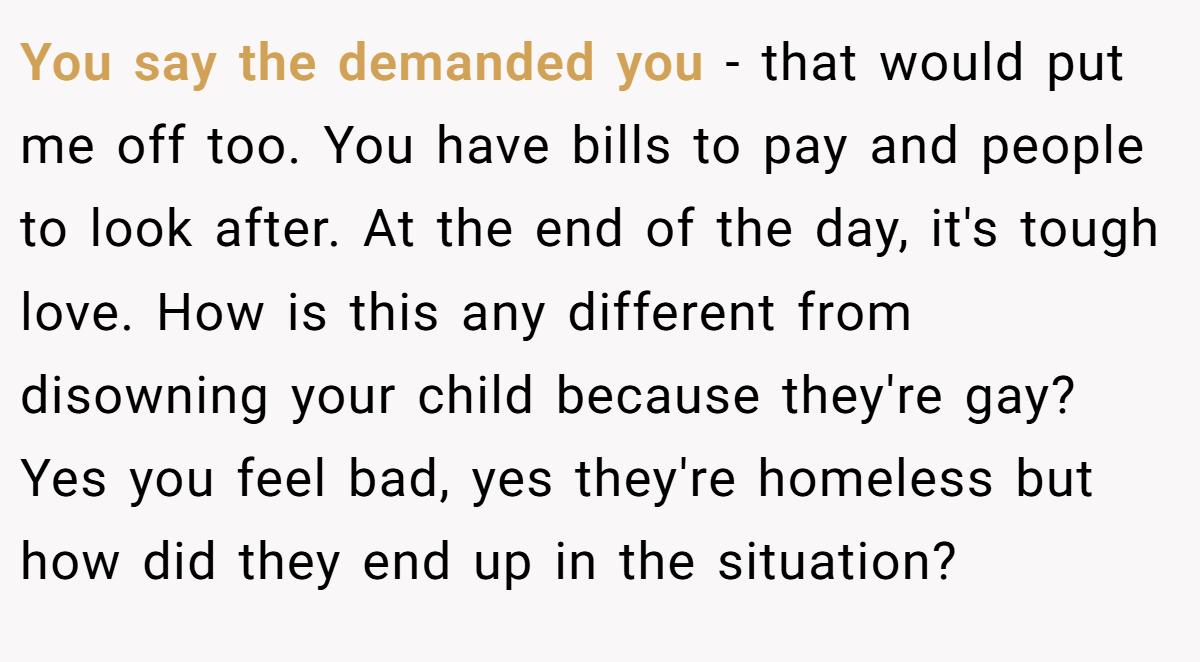 You say the demanded you - that would put me off too. You have bills to pay and people to look after. At the end of the day, it's tough love. How is this any different from disowning your child because they're gay? Yes you feel bad, yes they're homeless but how did they end up in the situation?