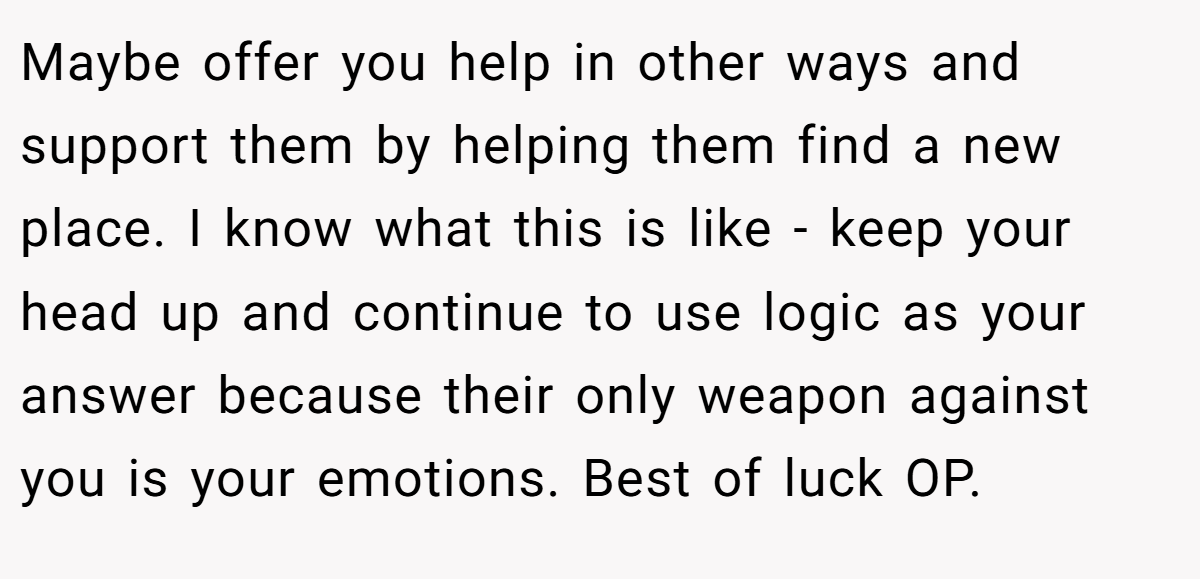 Maybe offer you help in other ways and support them by helping them find a new place. I know what this is like - keep your head up and continue to use logic as your answer because their only weapon against you is your emotions. Best of luck OP.
