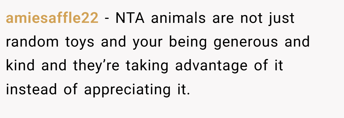 amiesaffle22 − NTA animals are not just random toys and your being generous and kind and they’re taking advantage of it instead of appreciating it.
