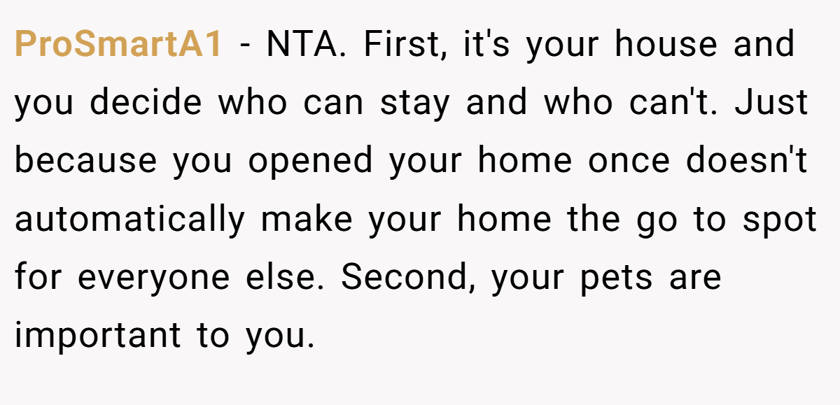 ProSmartA1 − NTA. First, it's your house and you decide who can stay and who can't. Just because you opened your home once doesn't automatically make your home the go to spot for everyone else. Second, your pets are important to you.