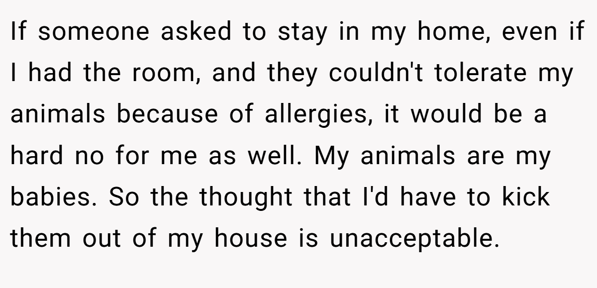 If someone asked to stay in my home, even if I had the room, and they couldn't tolerate my animals because of allergies, it would be a hard no for me as well. My animals are my babies. So the thought that I'd have to kick them out of my house is unacceptable.