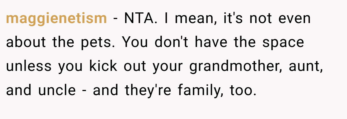 maggienetism − NTA. I mean, it's not even about the pets. You don't have the space unless you kick out your grandmother, aunt, and uncle - and they're family, too.