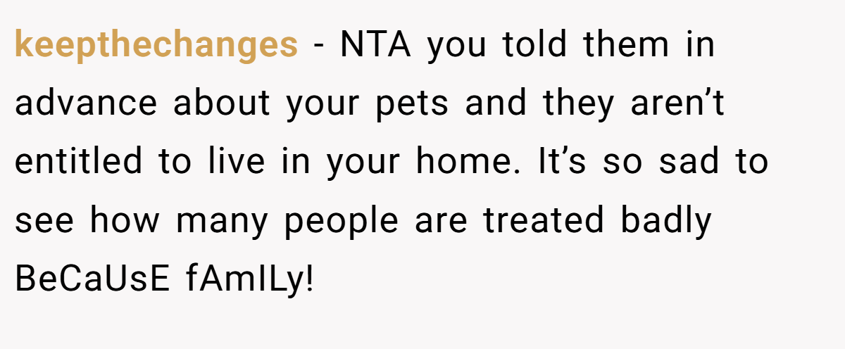 keepthechanges − NTA you told them in advance about your pets and they aren’t entitled to live in your home. It’s so sad to see how many people are treated badly BeCaUsE fAmILy!