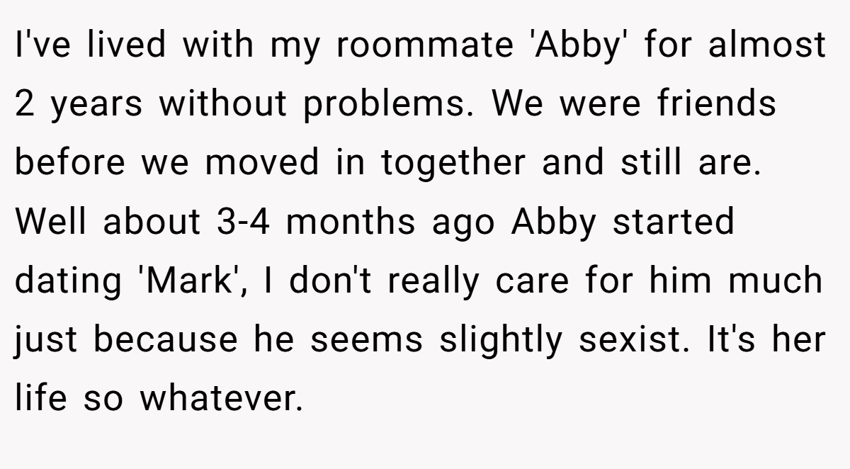 I've lived with my roommate 'Abby' for almost 2 years without problems. We were friends before we moved in together and still are. Well about 3-4 months ago Abby started dating 'Mark', I don't really care for him much just because he seems slightly sexist. It's her life so whatever.