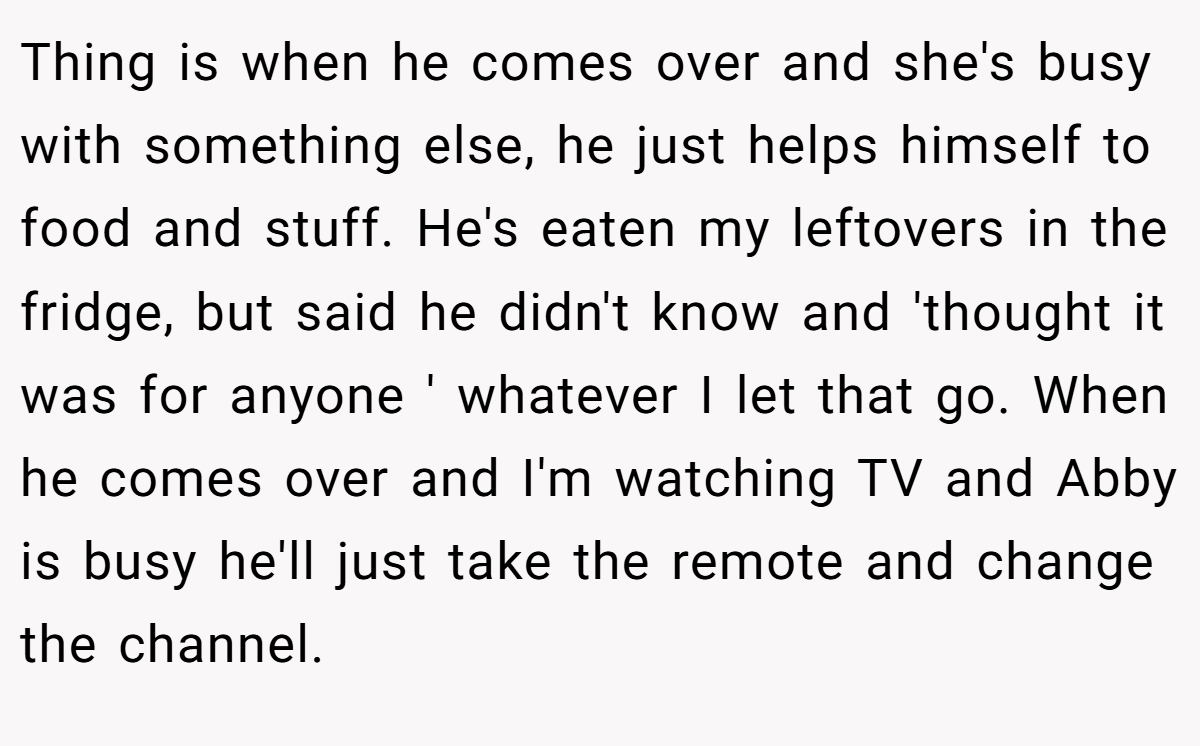 Thing is when he comes over and she's busy with something else, he just helps himself to food and stuff. He's eaten my leftovers in the fridge, but said he didn't know and 'thought it was for anyone ' whatever I let that go. When he comes over and I'm watching TV and Abby is busy he'll just take the remote and change the channel.