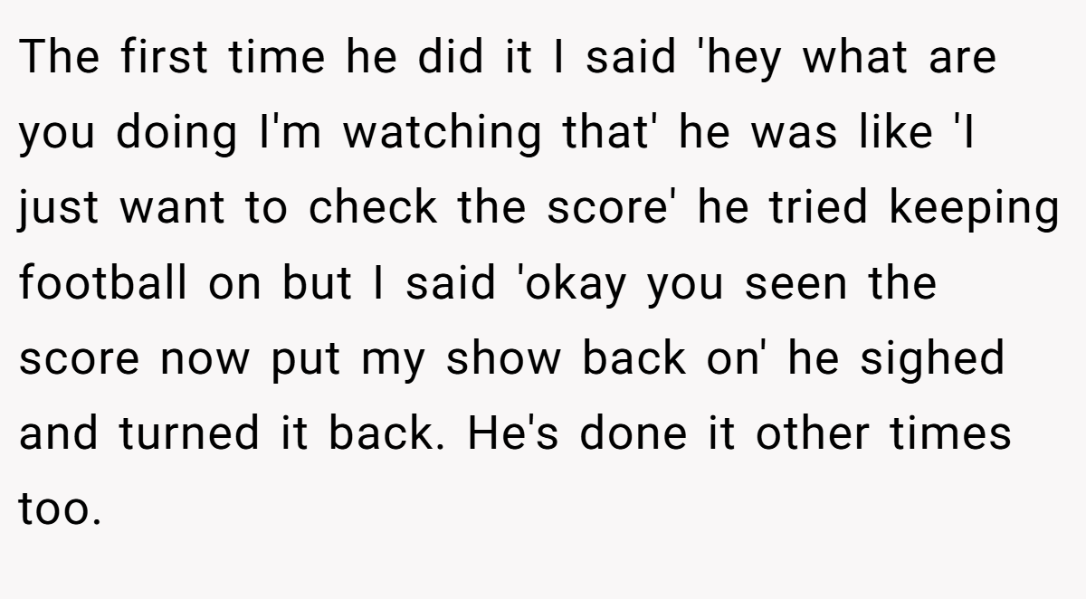The first time he did it I said 'hey what are you doing I'm watching that' he was like 'I just want to check the score' he tried keeping football on but I said 'okay you seen the score now put my show back on' he sighed and turned it back. He's done it other times too.