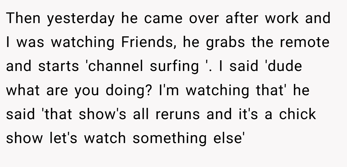 Then yesterday he came over after work and I was watching Friends, he grabs the remote and starts 'channel surfing '. I said 'dude what are you doing? I'm watching that' he said 'that show's all reruns and it's a chick show let's watch something else'
