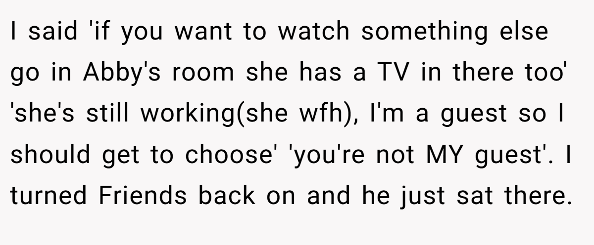 I said 'if you want to watch something else go in Abby's room she has a TV in there too' 'she's still working(she wfh), I'm a guest so I should get to choose' 'you're not MY guest'. I turned Friends back on and he just sat there.