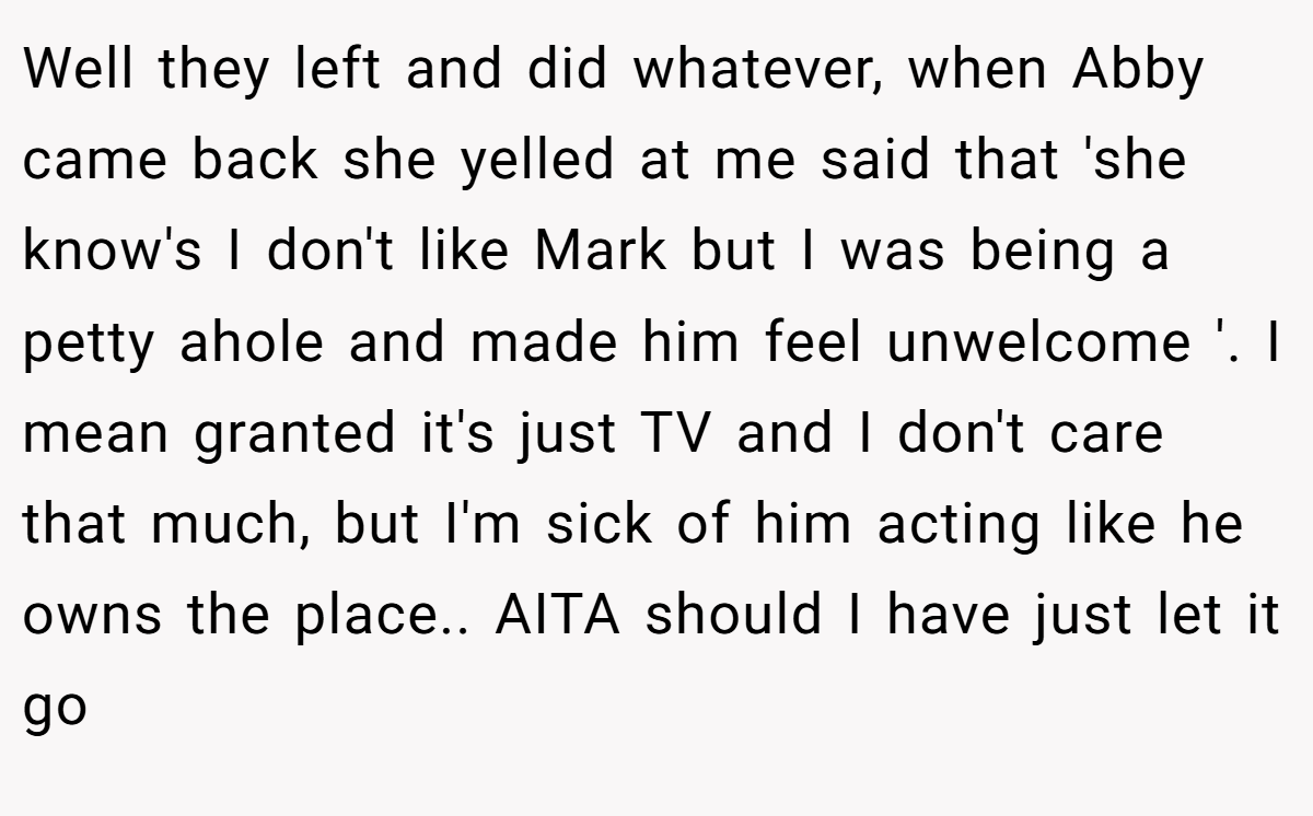 Well they left and did whatever, when Abby came back she yelled at me said that 'she know's I don't like Mark but I was being a petty ahole and made him feel unwelcome '. I mean granted it's just TV and I don't care that much, but I'm sick of him acting like he owns the place.. AITA should I have just let it go