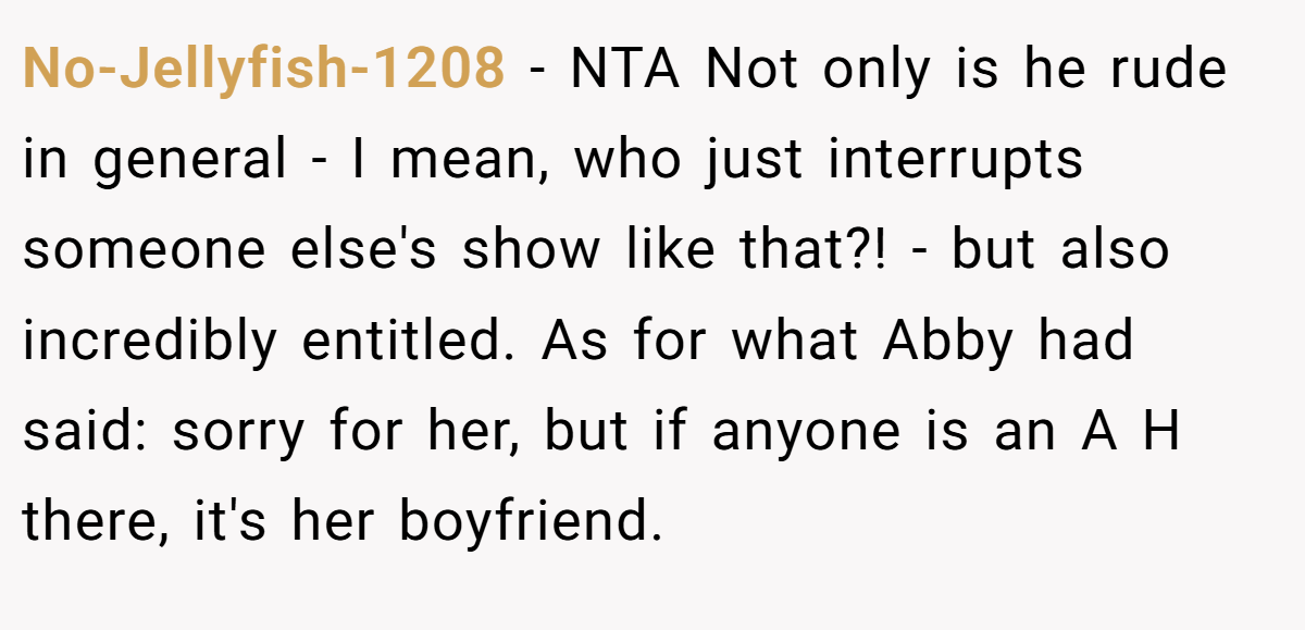 No-Jellyfish-1208 − NTA Not only is he rude in general - I mean, who just interrupts someone else's show like that?! - but also incredibly entitled. As for what Abby had said: sorry for her, but if anyone is an A H there, it's her boyfriend.