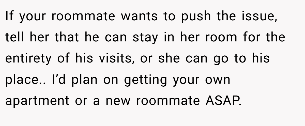 If your roommate wants to push the issue, tell her that he can stay in her room for the entirety of his visits, or she can go to his place.. I’d plan on getting your own apartment or a new roommate ASAP.