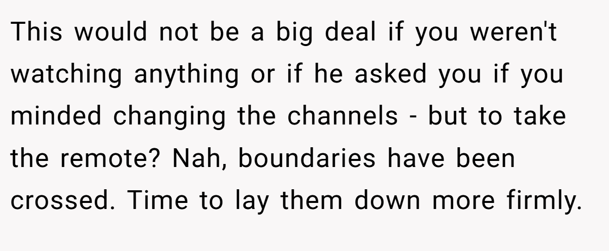 This would not be a big deal if you weren't watching anything or if he asked you if you minded changing the channels - but to take the remote? Nah, boundaries have been crossed. Time to lay them down more firmly.