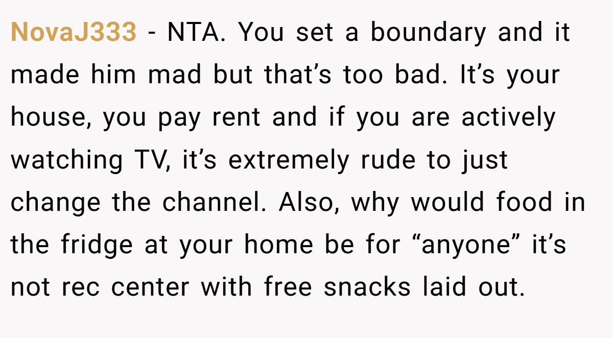 NovaJ333 − NTA. You set a boundary and it made him mad but that’s too bad. It’s your house, you pay rent and if you are actively watching TV, it’s extremely rude to just change the channel. Also, why would food in the fridge at your home be for “anyone” it’s not rec center with free snacks laid out.