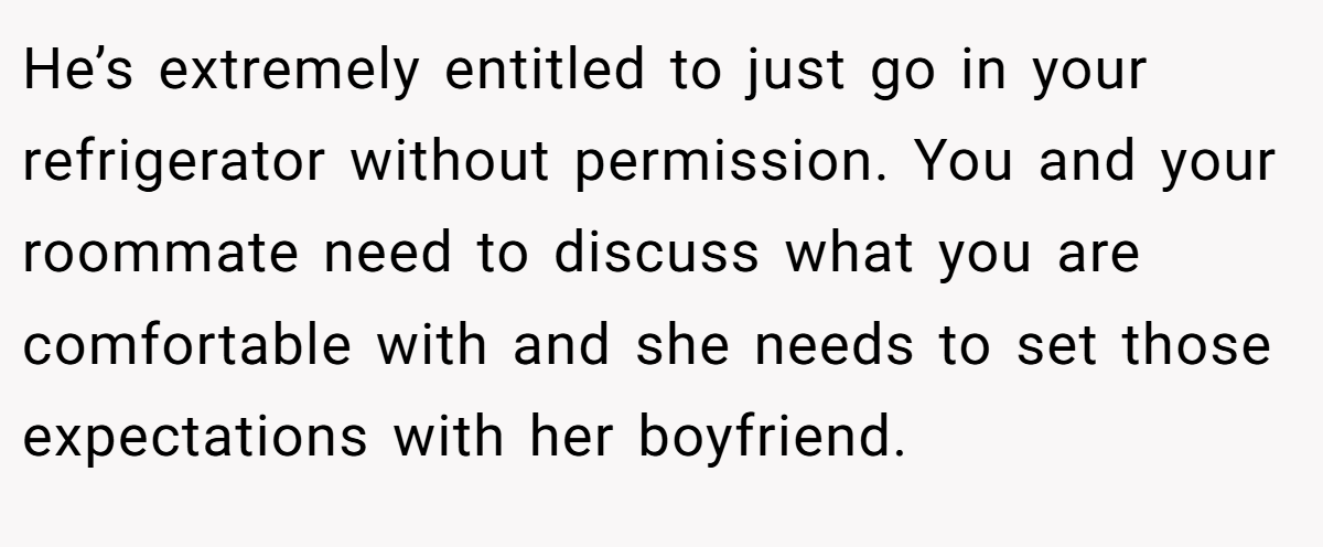 He’s extremely entitled to just go in your refrigerator without permission. You and your roommate need to discuss what you are comfortable with and she needs to set those expectations with her boyfriend.