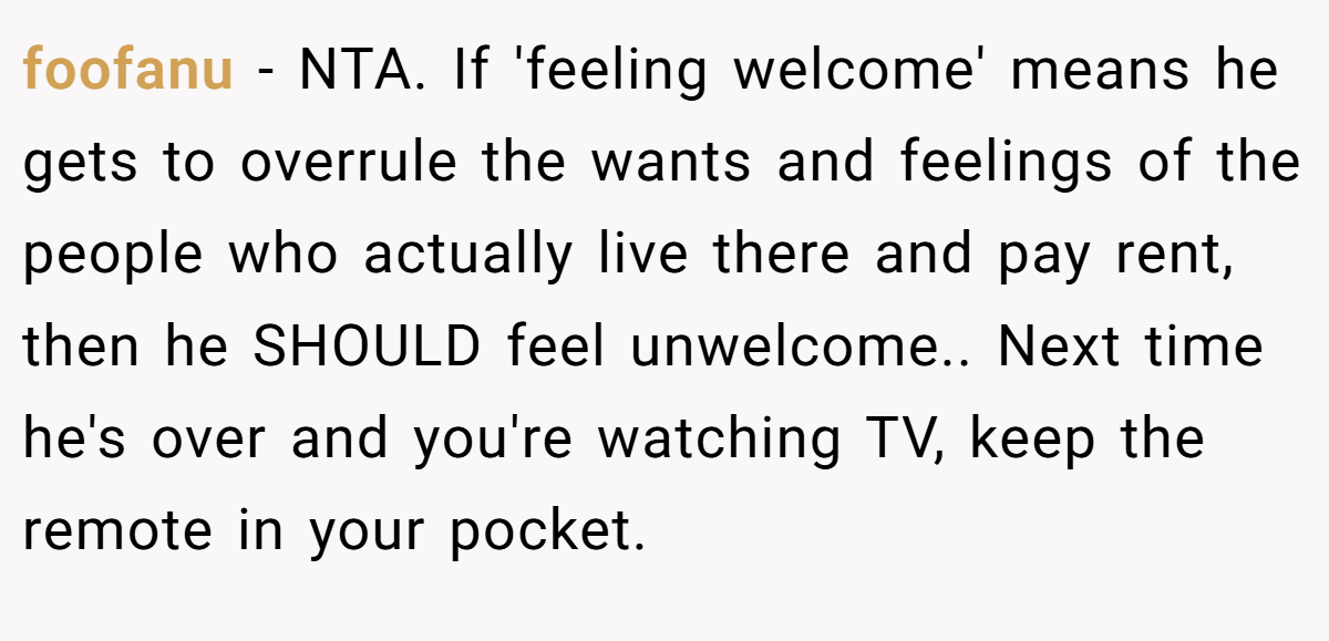 foofanu − NTA. If 'feeling welcome' means he gets to overrule the wants and feelings of the people who actually live there and pay rent, then he SHOULD feel unwelcome.. Next time he's over and you're watching TV, keep the remote in your pocket.