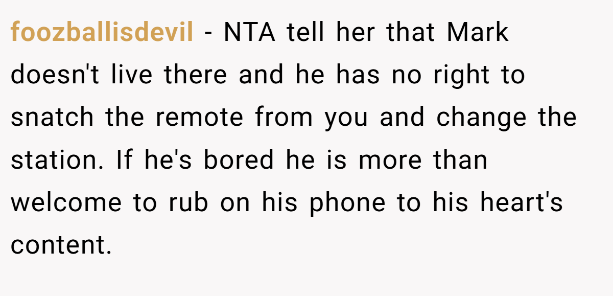foozballisdevil − NTA tell her that Mark doesn't live there and he has no right to snatch the remote from you and change the station. If he's bored he is more than welcome to rub on his phone to his heart's content.
