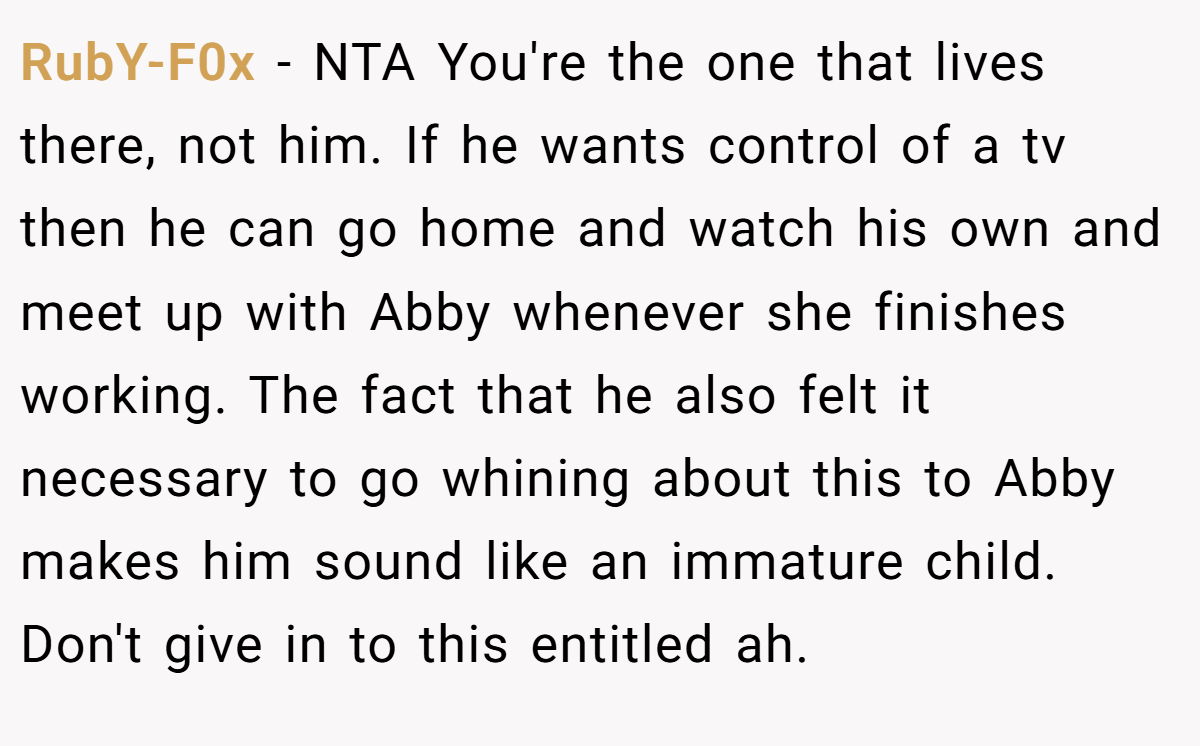 RubY-F0x − NTA You're the one that lives there, not him. If he wants control of a tv then he can go home and watch his own and meet up with Abby whenever she finishes working. The fact that he also felt it necessary to go whining about this to Abby makes him sound like an immature child. Don't give in to this entitled ah.