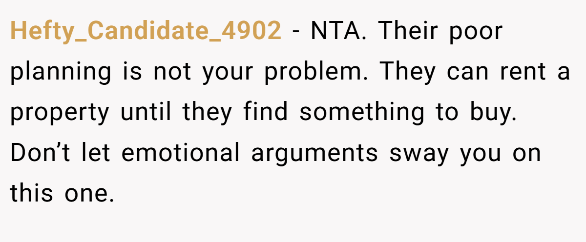 Hefty_Candidate_4902 − NTA. Their poor planning is not your problem. They can rent a property until they find something to buy. Don’t let emotional arguments sway you on this one.