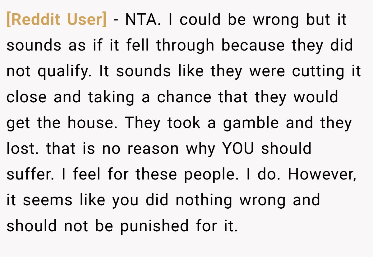 [Reddit User] − NTA. I could be wrong but it sounds as if it fell through because they did not qualify. It sounds like they were cutting it close and taking a chance that they would get the house. They took a gamble and they lost. that is no reason why YOU should suffer. I feel for these people. I do. However, it seems like you did nothing wrong and should not be punished for it.