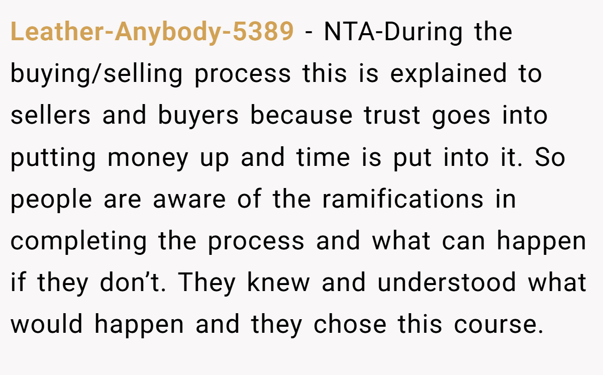 Leather-Anybody-5389 − NTA-During the buying/selling process this is explained to sellers and buyers because trust goes into putting money up and time is put into it. So people are aware of the ramifications in completing the process and what can happen if they don’t. They knew and understood what would happen and they chose this course.