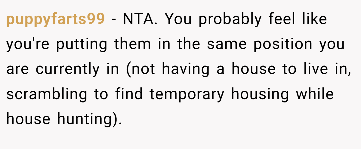 puppyfarts99 − NTA. You probably feel like you're putting them in the same position you are currently in (not having a house to live in, scrambling to find temporary housing while house hunting).