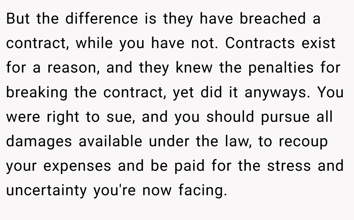 But the difference is they have breached a contract, while you have not. Contracts exist for a reason, and they knew the penalties for breaking the contract, yet did it anyways. You were right to sue, and you should pursue all damages available under the law, to recoup your expenses and be paid for the stress and uncertainty you're now facing.