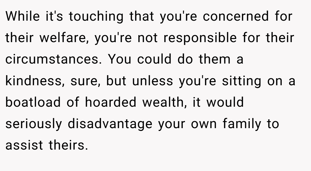 While it's touching that you're concerned for their welfare, you're not responsible for their circumstances. You could do them a kindness, sure, but unless you're sitting on a boatload of hoarded wealth, it would seriously disadvantage your own family to assist theirs.