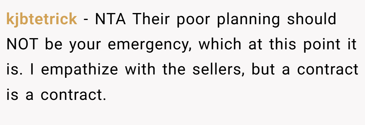kjbtetrick − NTA Their poor planning should NOT be your emergency, which at this point it is. I empathize with the sellers, but a contract is a contract.