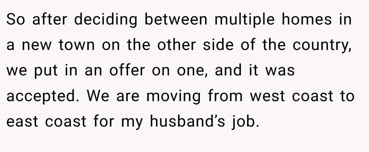 So after deciding between multiple homes in a new town on the other side of the country, we put in an offer on one, and it was accepted. We are moving from west coast to east coast for my husband’s job.