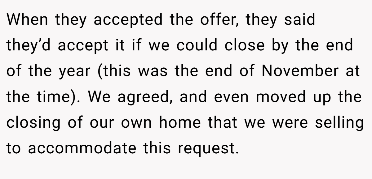 When they accepted the offer, they said they’d accept it if we could close by the end of the year (this was the end of November at the time). We agreed, and even moved up the closing of our own home that we were selling to accommodate this request.