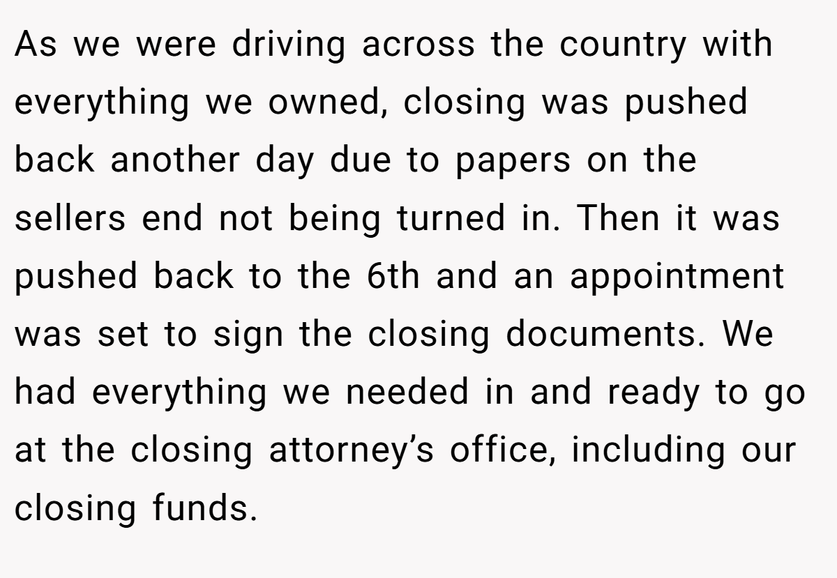 As we were driving across the country with everything we owned, closing was pushed back another day due to papers on the sellers end not being turned in. Then it was pushed back to the 6th and an appointment was set to sign the closing documents. We had everything we needed in and ready to go at the closing attorney’s office, including our closing funds.