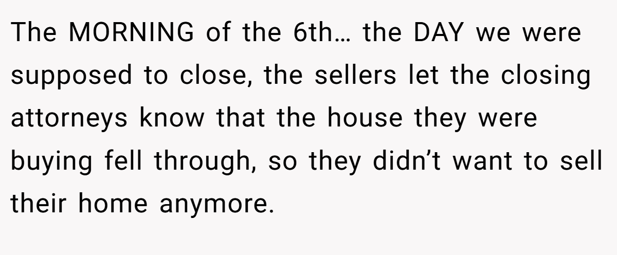 The MORNING of the 6th… the DAY we were supposed to close, the sellers let the closing attorneys know that the house they were buying fell through, so they didn’t want to sell their home anymore.