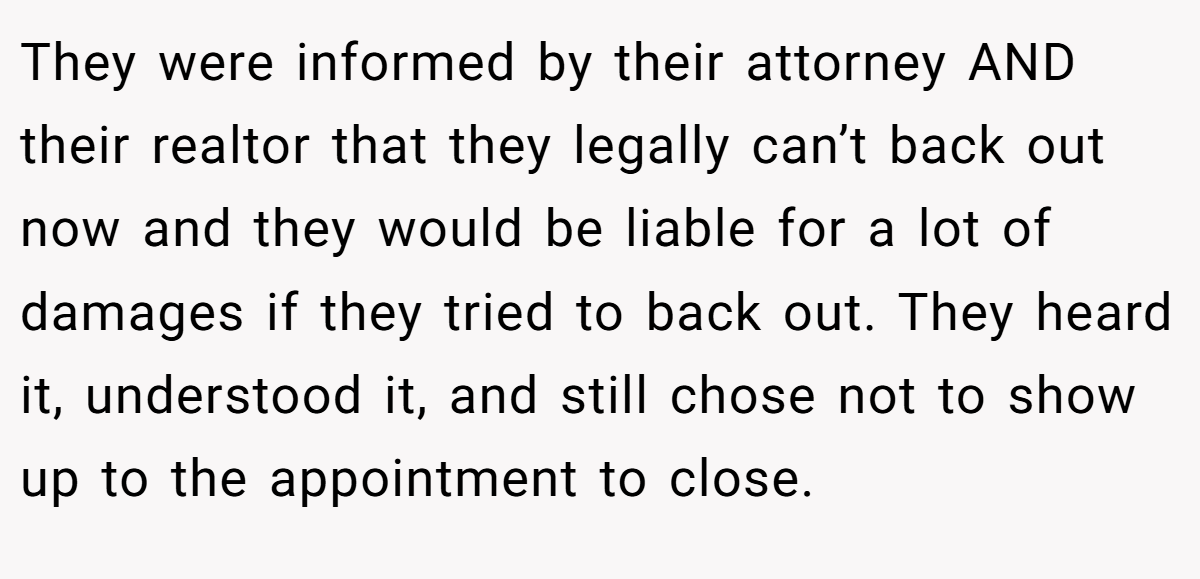 They were informed by their attorney AND their realtor that they legally can’t back out now and they would be liable for a lot of damages if they tried to back out. They heard it, understood it, and still chose not to show up to the appointment to close.