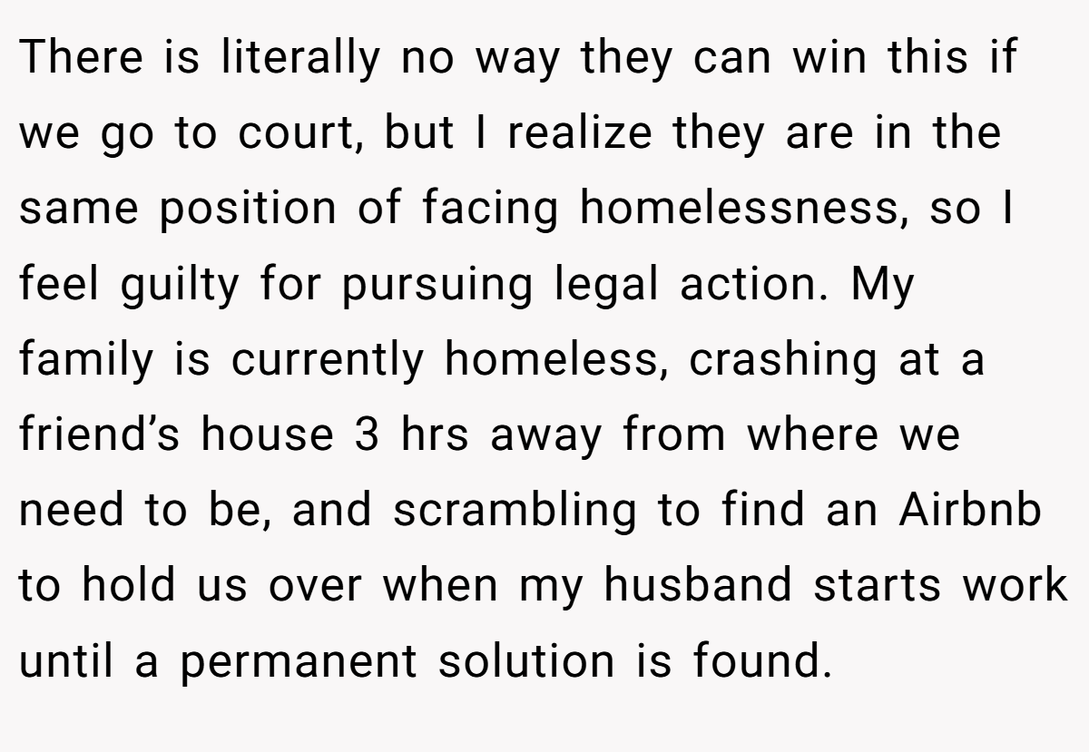 There is literally no way they can win this if we go to court, but I realize they are in the same position of facing homelessness, so I feel guilty for pursuing legal action. My family is currently homeless, crashing at a friend’s house 3 hrs away from where we need to be, and scrambling to find an Airbnb to hold us over when my husband starts work until a permanent solution is found.